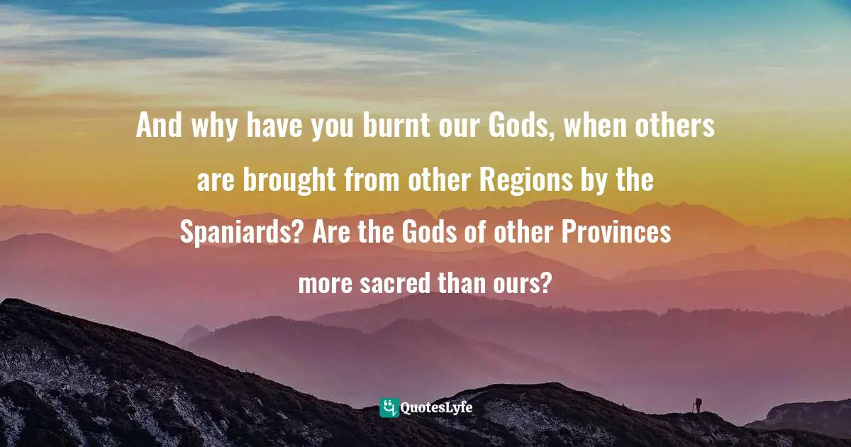 And why have you burnt our Gods, when others are brought from other Regions by the Spaniards? Are the Gods of other Provinces more sacred than ours?