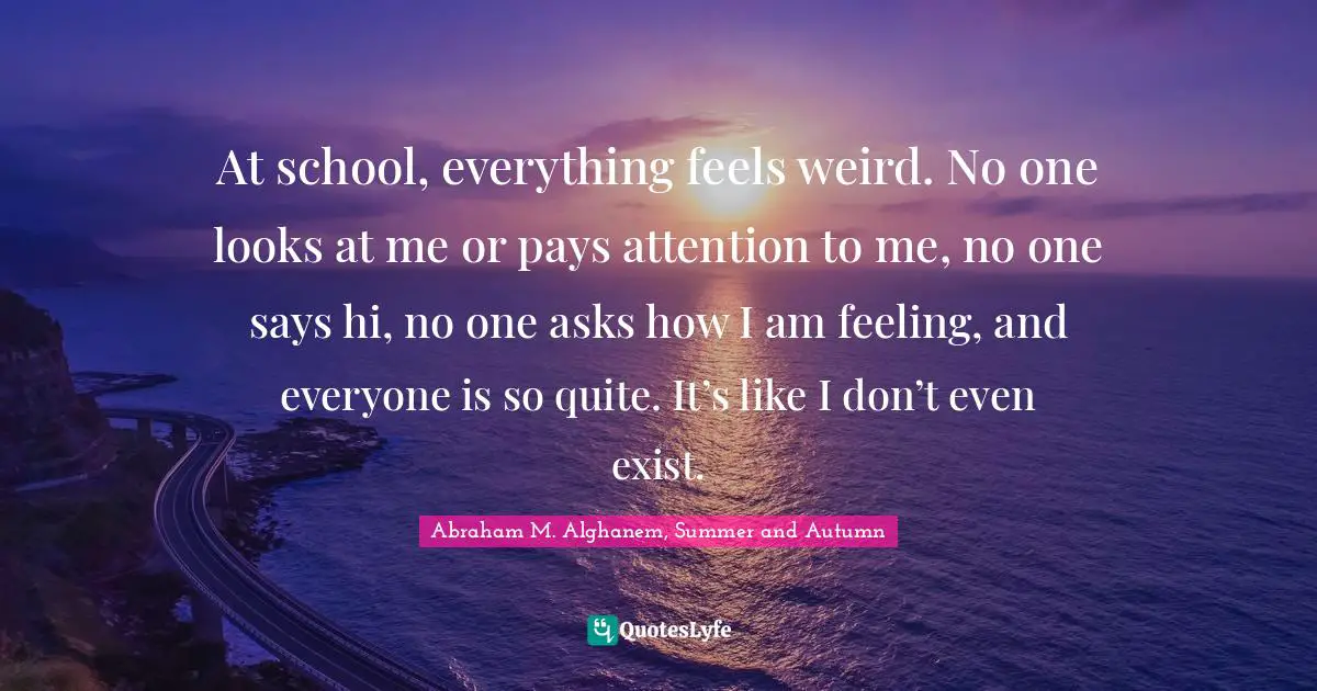 At school, everything feels weird. No one looks at me or pays attention to me, no one says hi, no one asks how I am feeling, and everyone is so quite. It’s like I don’t even exist.