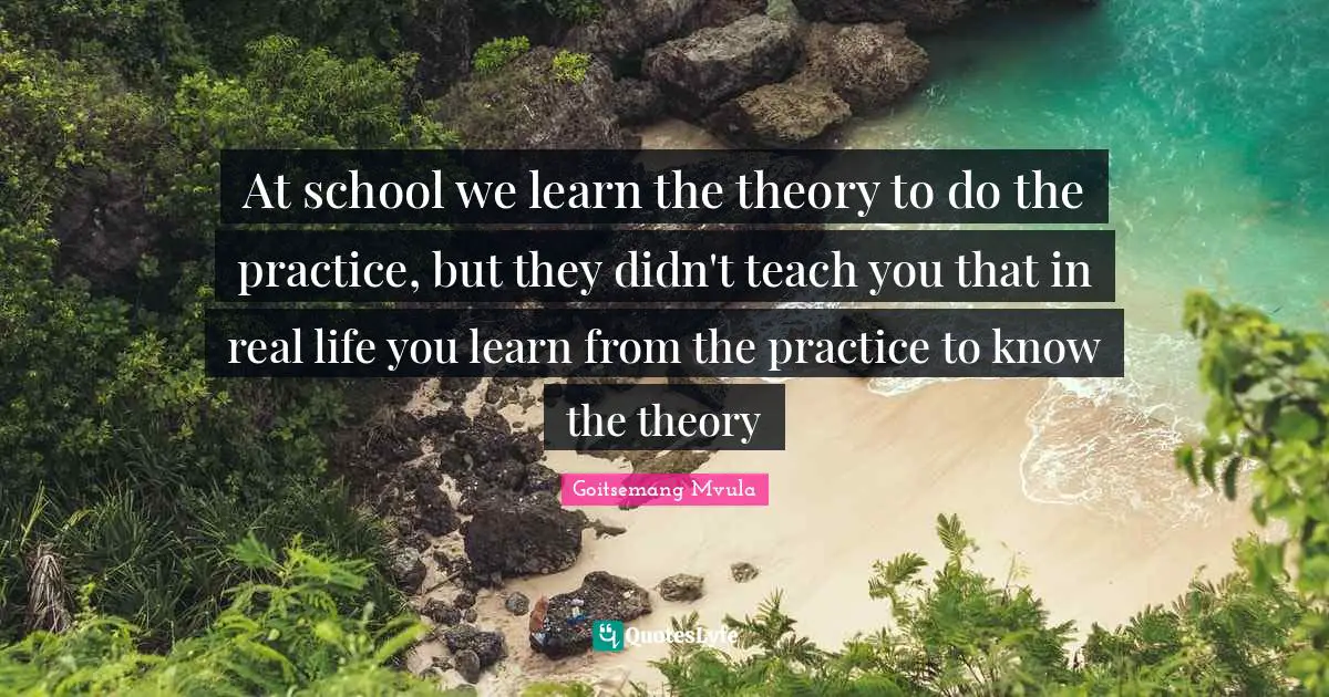 At school we learn the theory to do the practice, but they didn't teach you that in real life you learn from the practice to know the theory