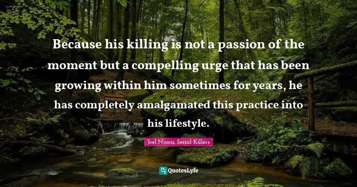 Because his killing is not a passion of the moment but a compelling urge that has been growing within him sometimes for years, he has completely amalgamated this practice into his lifestyle.