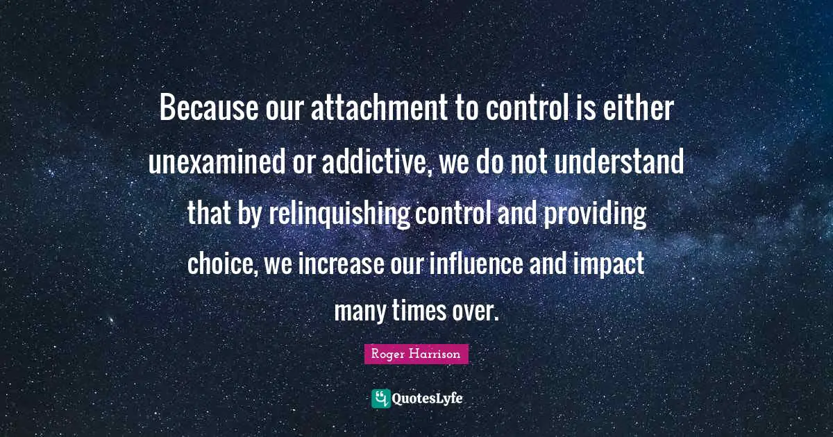 Because our attachment to control is either unexamined or addictive, we do not understand that by relinquishing control and providing choice, we increase our influence and impact many times over.
