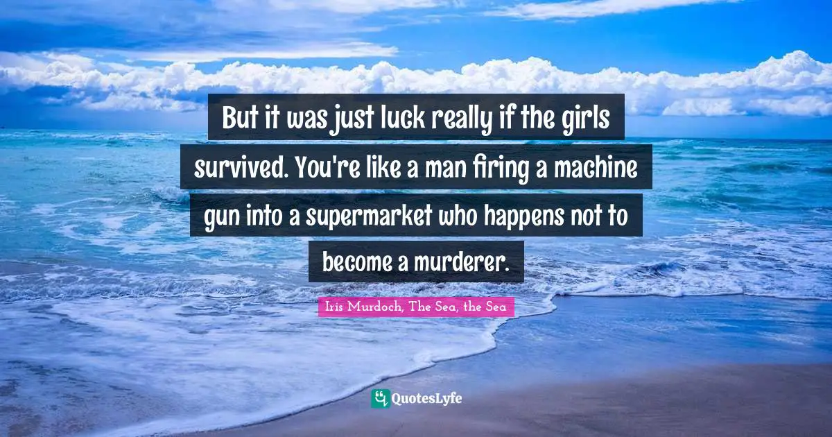 But it was just luck really if the girls survived. You're like a man firing a machine gun into a supermarket who happens not to become a murderer.