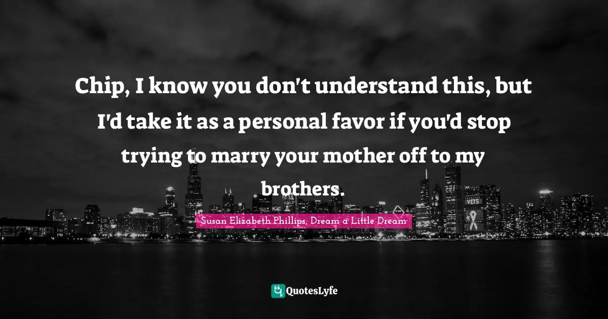 Chip, I know you don't understand this, but I'd take it as a personal favor if you'd stop trying to marry your mother off to my brothers.
