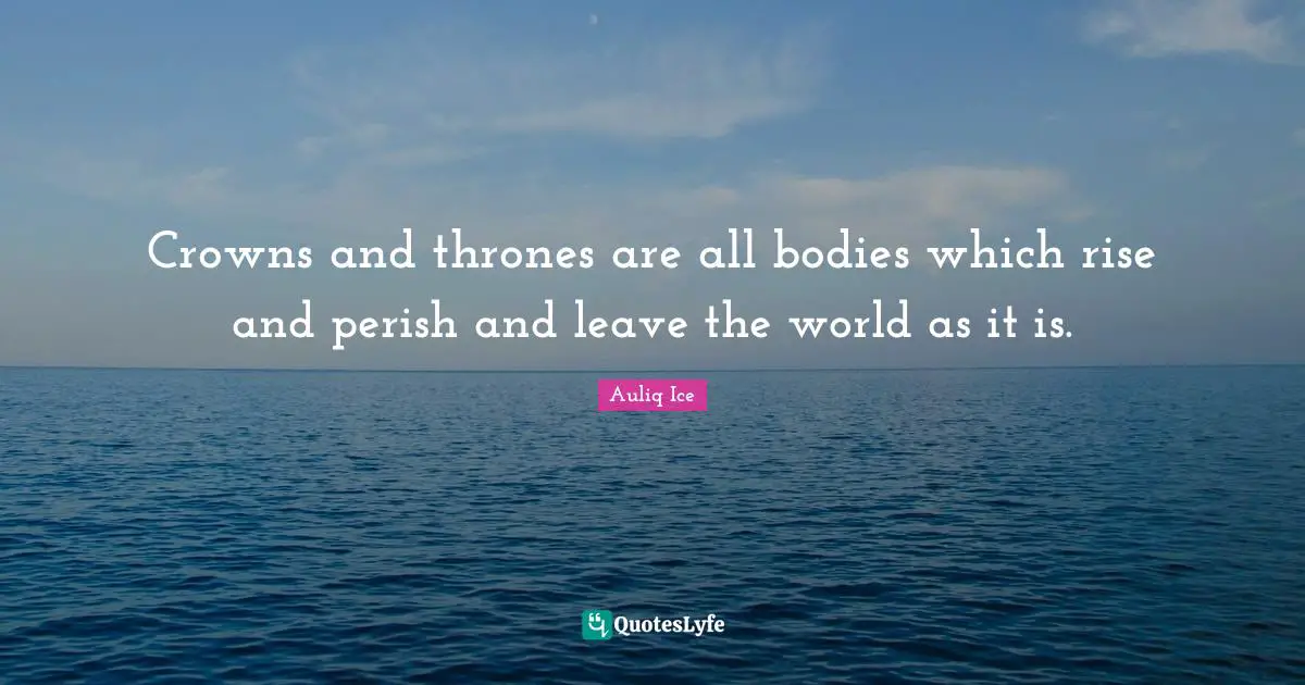 Crowns and thrones are all bodies which rise and perish and leave the world as it is.