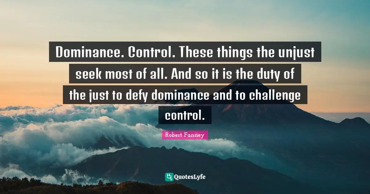 Dominance. Control. These things the unjust seek most of all. And so it is the duty of the just to defy dominance and to challenge control.