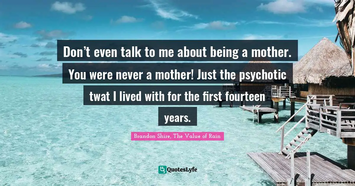 Don’t even talk to me about being a mother. You were never a mother! Just the psychotic twat I lived with for the first fourteen years.