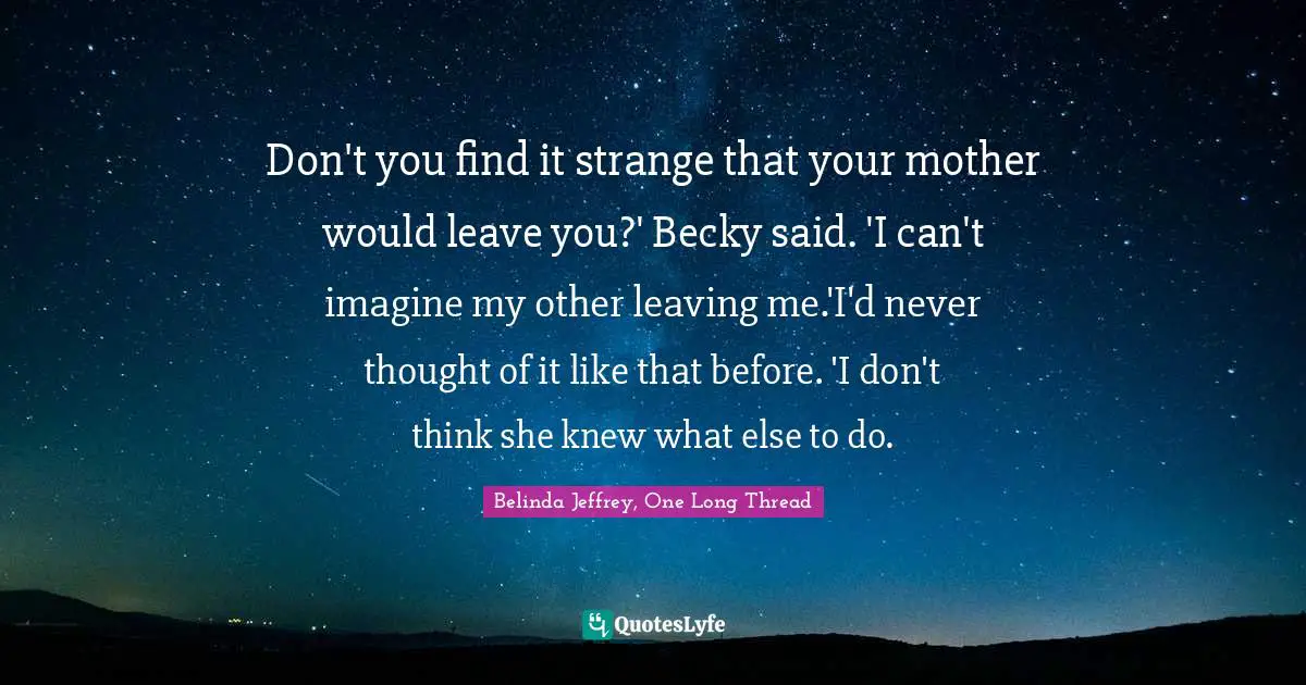 Don't you find it strange that your mother would leave you?' Becky said. 'I can't imagine my other leaving me.'I'd never thought of it like that before. 'I don't think she knew what else to do.