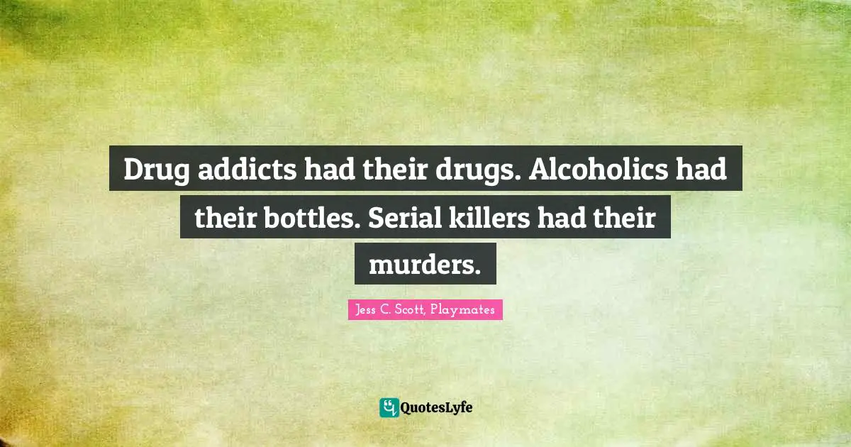 Drug addicts had their drugs. Alcoholics had their bottles. Serial killers had their murders.
