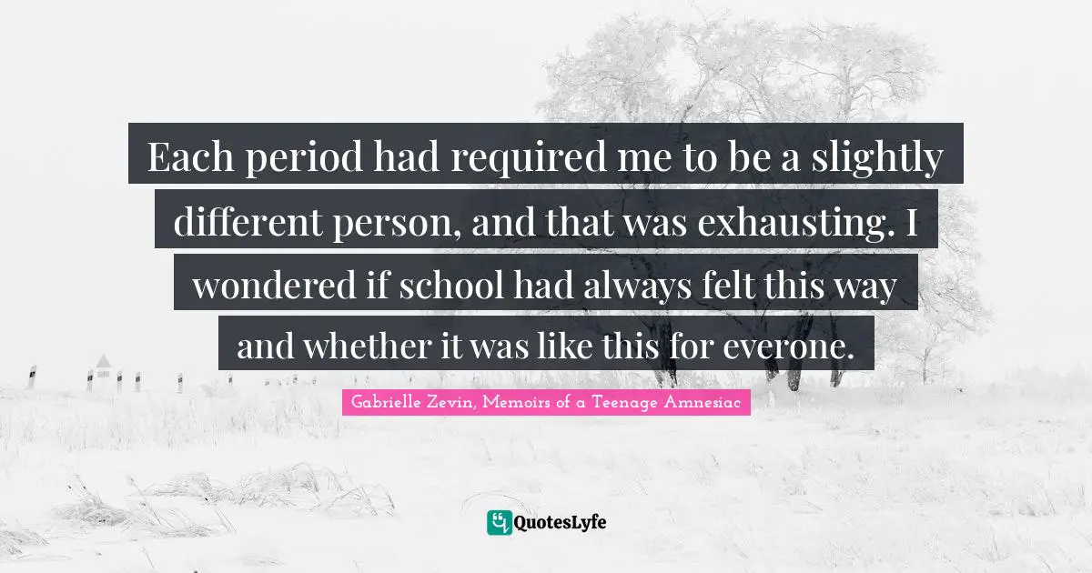 Each period had required me to be a slightly different person, and that was exhausting. I wondered if school had always felt this way and whether it was like this for everone.