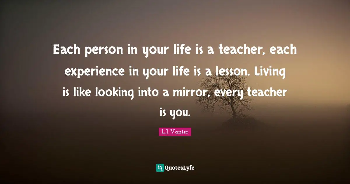 Each person in your life is a teacher, each experience in your life is a lesson. Living is like looking into a mirror, every teacher is you.