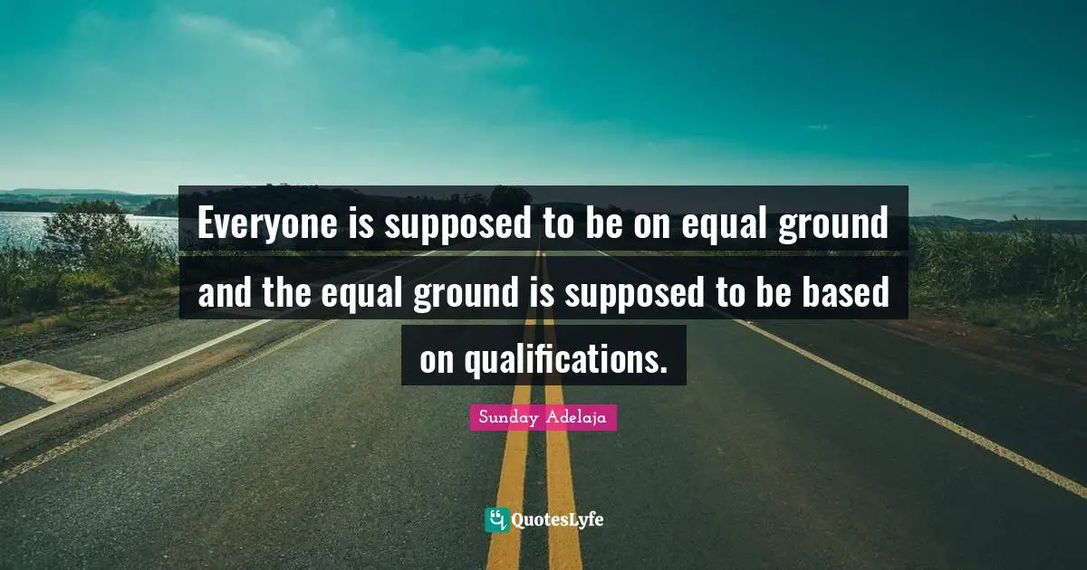 Everyone is supposed to be on equal ground and the equal ground is supposed to be based on qualifications.