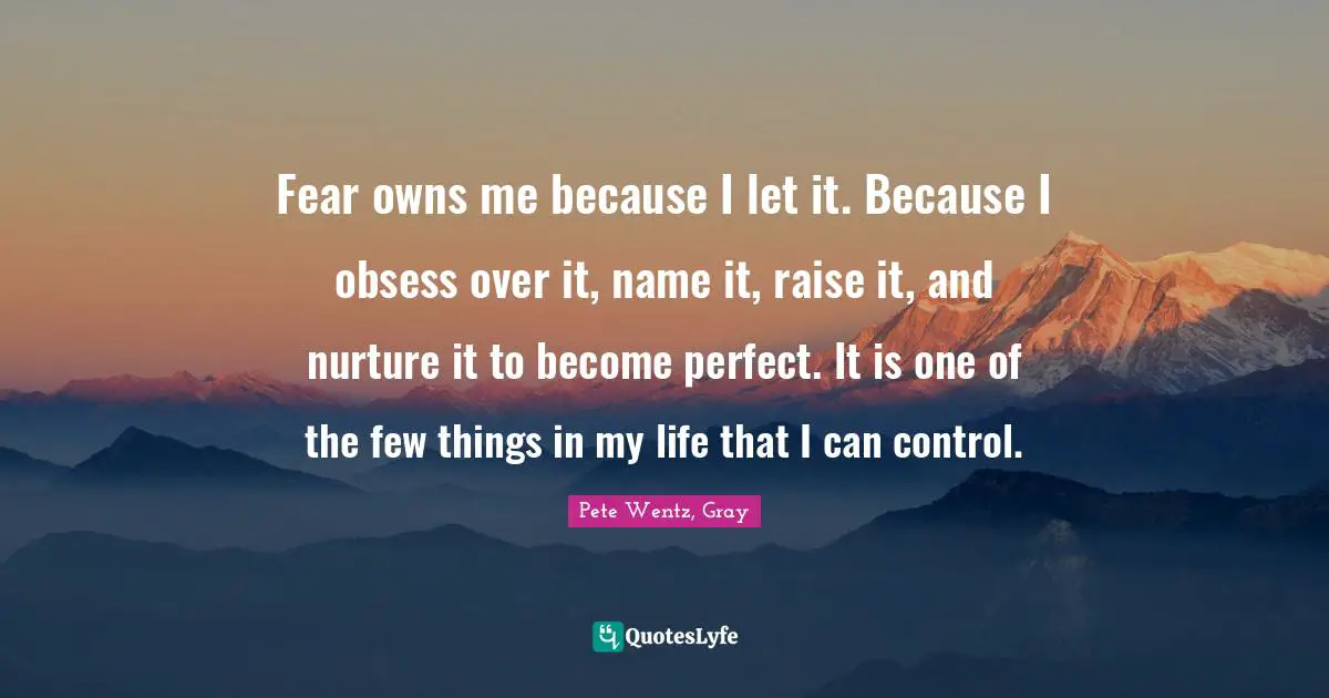 Fear owns me because I let it. Because I obsess over it, name it, raise it, and nurture it to become perfect. It is one of the few things in my life that I can control.