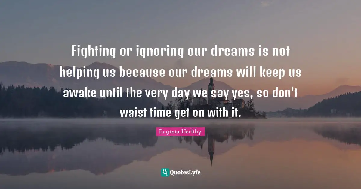 Fighting or ignoring our dreams is not helping us because our dreams will keep us awake until the very day we say yes, so don't waist time get on with it.