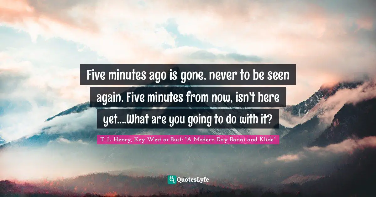 Five minutes ago is gone, never to be seen again. Five minutes from now, isn't here yet....What are you going to do with it?