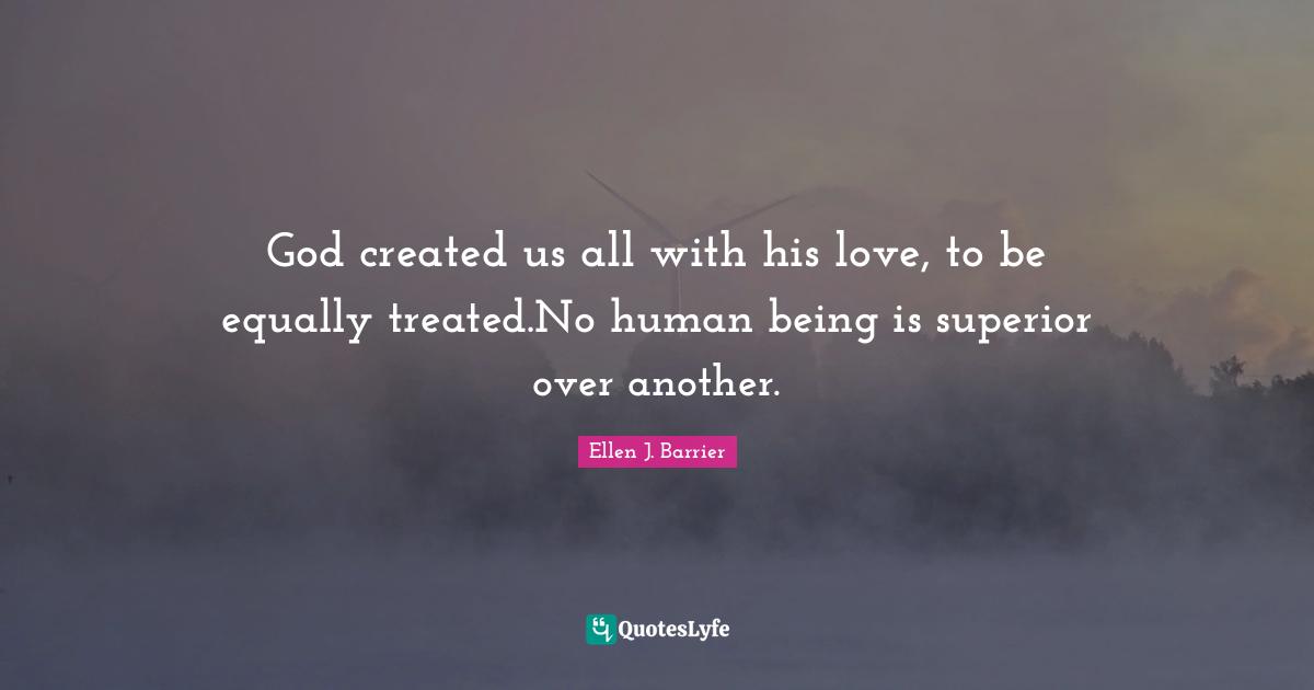 God created us all with his love, to be equally treated.No human being is superior over another.