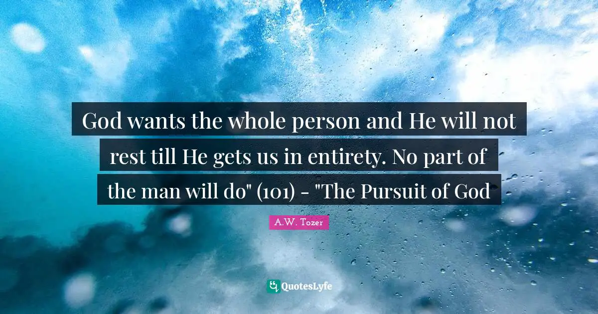 God wants the whole person and He will not rest till He gets us in entirety. No part of the man will do" (101) - "The Pursuit of God