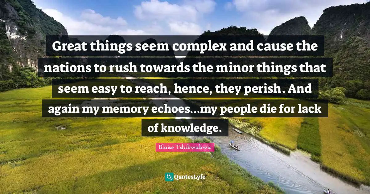 Great things seem complex and cause the nations to rush towards the minor things that seem easy to reach, hence, they perish. And again my memory echoes…my people die for lack of knowledge.