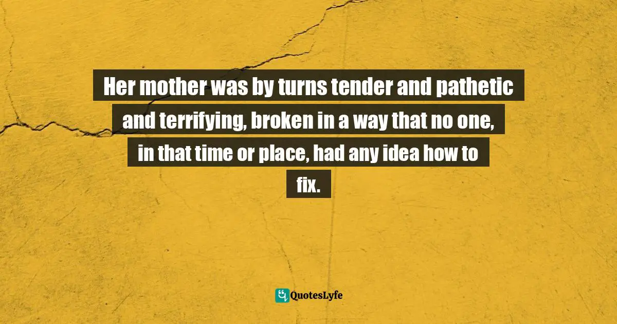 Her mother was by turns tender and pathetic and terrifying, broken in a way that no one, in that time or place, had any idea how to fix.