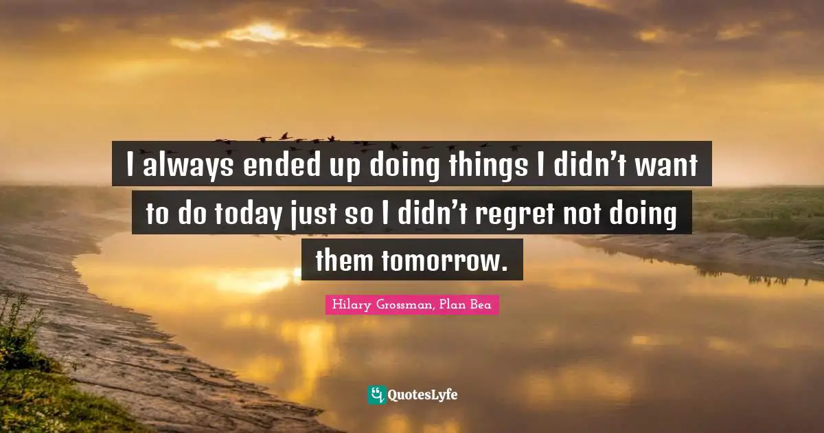 I always ended up doing things I didn’t want to do today just so I didn’t regret not doing them tomorrow.