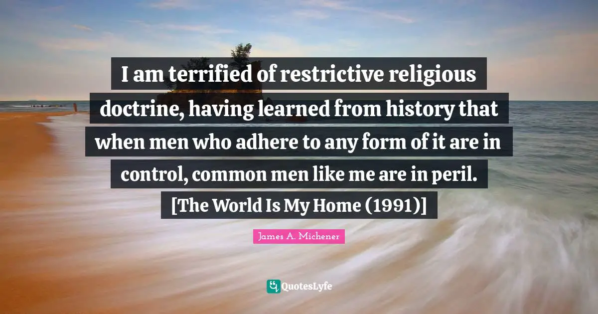 I am terrified of restrictive religious doctrine, having learned from history that when men who adhere to any form of it are in control, common men like me are in peril. [The World Is My Home (1991)]
