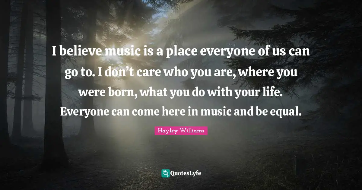 Hayley Williams Quotes: "I believe music is a place everyone of us can go to. I don’t care who you are, where you were born, what you do with your life. Everyone can come here in music and be equal."