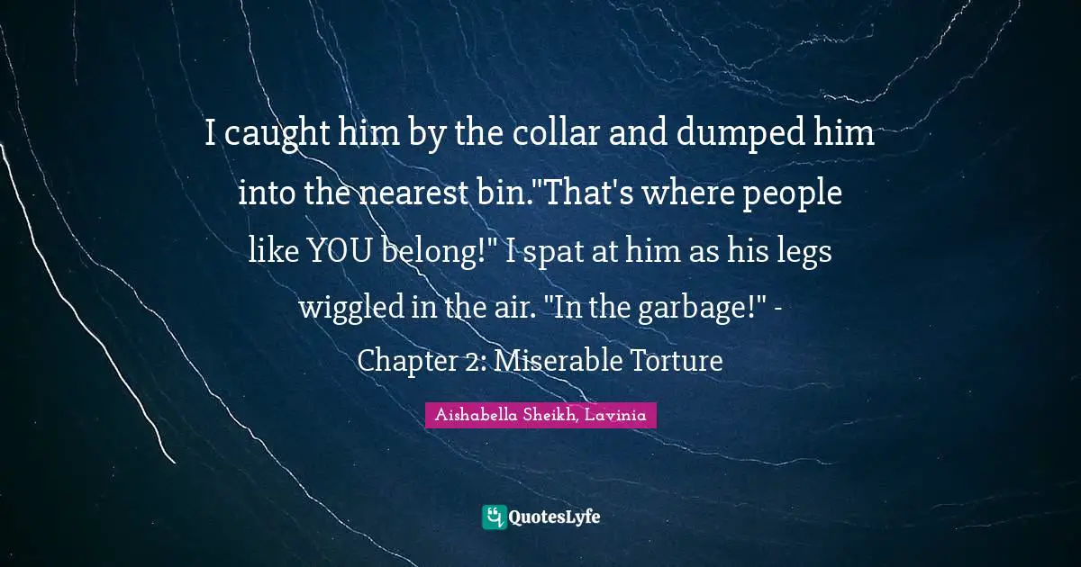 I caught him by the collar and dumped him into the nearest bin."That's where people like YOU belong!" I spat at him as his legs wiggled in the air. "In the garbage!" - Chapter 2: Miserable Torture