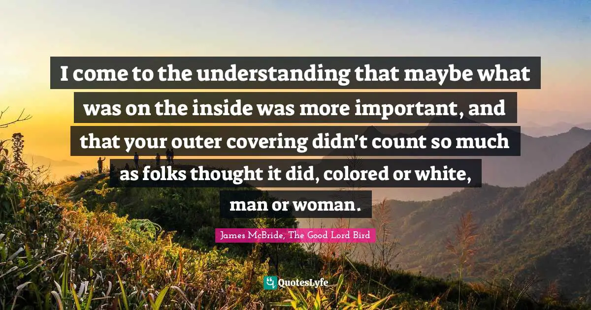 I come to the understanding that maybe what was on the inside was more important, and that your outer covering didn't count so much as folks thought it did, colored or white, man or woman.