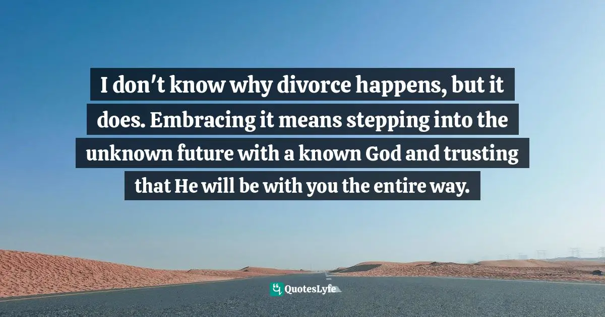 I don't know why divorce happens, but it does. Embracing it means stepping into the unknown future with a known God and trusting that He will be with you the entire way.