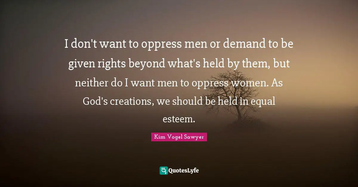 I don't want to oppress men or demand to be given rights beyond what's held by them, but neither do I want men to oppress women. As God's creations, we should be held in equal esteem.