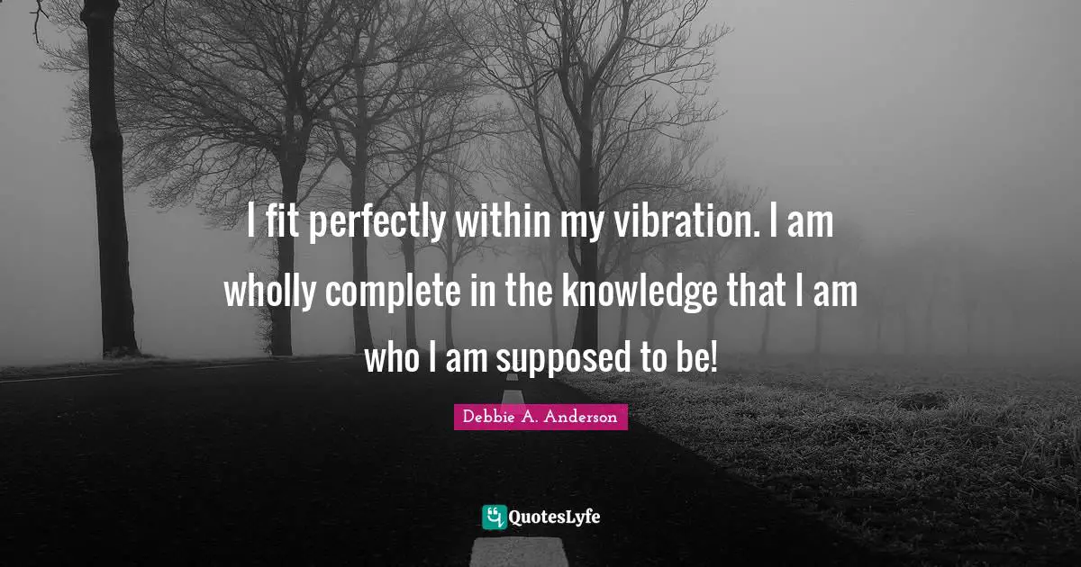 I fit perfectly within my vibration. I am wholly complete in the knowledge that I am who I am supposed to be!