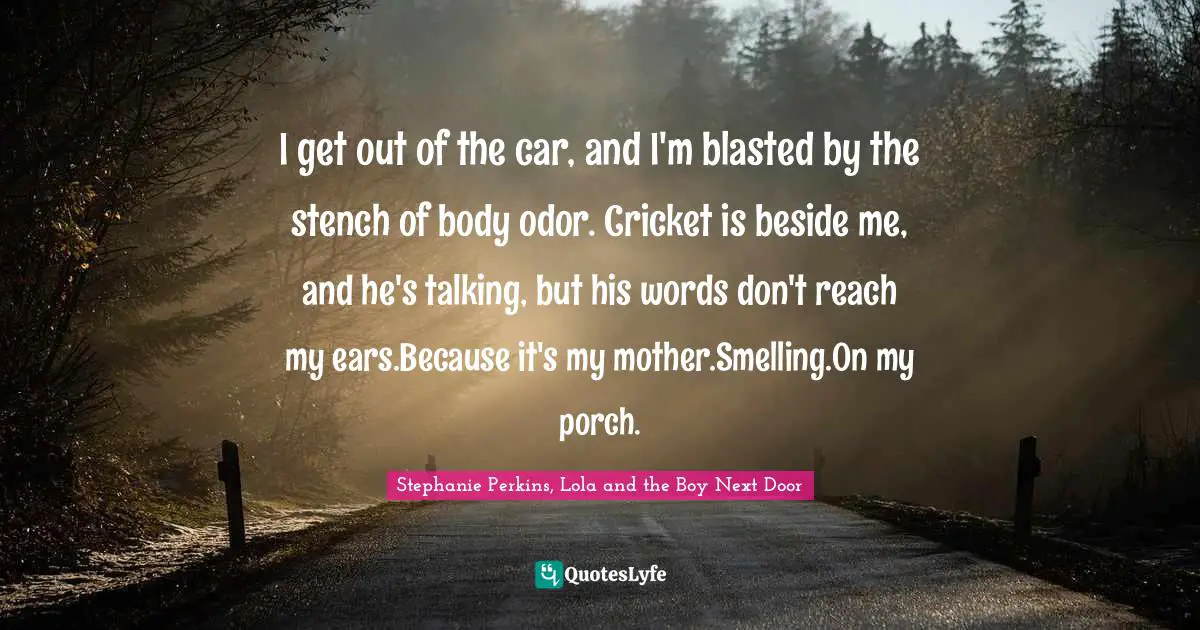 I get out of the car, and I'm blasted by the stench of body odor. Cricket is beside me, and he's talking, but his words don't reach my ears.Because it's my mother.Smelling.On my porch.