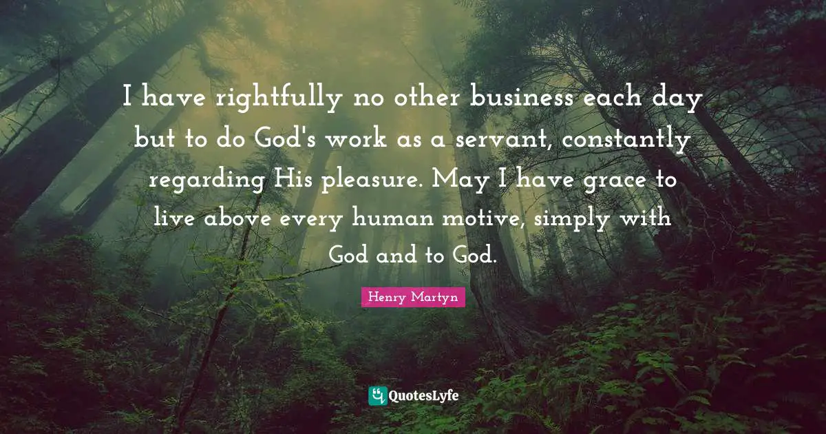 I have rightfully no other business each day but to do God's work as a servant, constantly regarding His pleasure. May I have grace to live above every human motive, simply with God and to God.