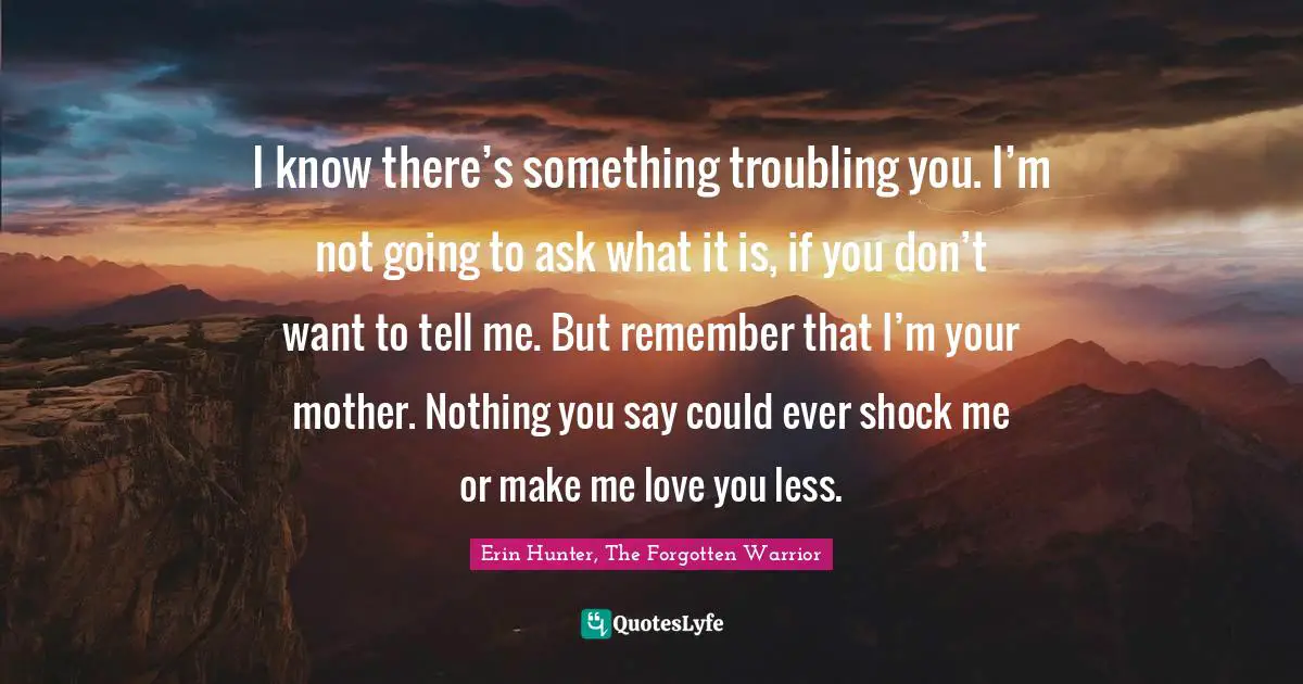 I know there’s something troubling you. I’m not going to ask what it is, if you don’t want to tell me. But remember that I’m your mother. Nothing you say could ever shock me or make me love you less.