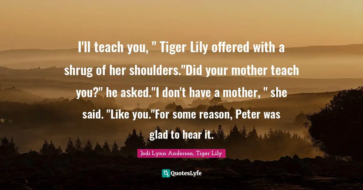 I'll teach you, " Tiger Lily offered with a shrug of her shoulders."Did your mother teach you?" he asked."I don't have a mother, " she said. "Like you."For some reason, Peter was glad to hear it.