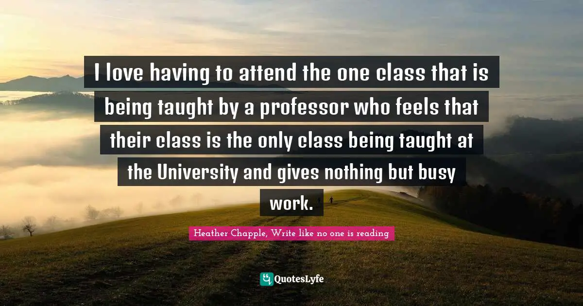 I love having to attend the one class that is being taught by a professor who feels that their class is the only class being taught at the University and gives nothing but busy work.