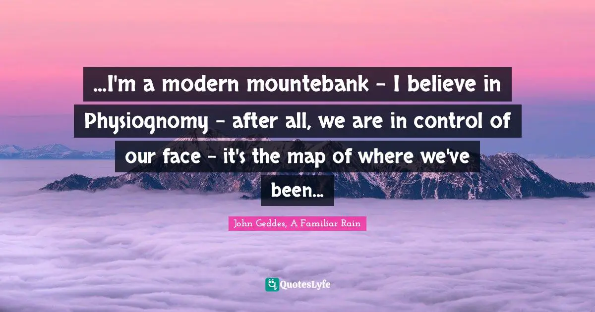 John Geddes, A Familiar Rain Quotes: "...I'm a modern mountebank - I believe in Physiognomy - after all, we are in control of our face - it's the map of where we've been..."