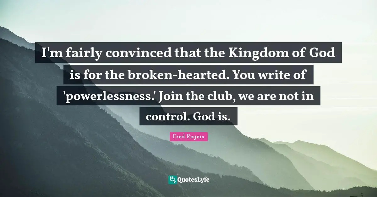 Fred Rogers Quotes: "I'm fairly convinced that the Kingdom of God is for the broken-hearted. You write of 'powerlessness.' Join the club, we are not in control. God is."