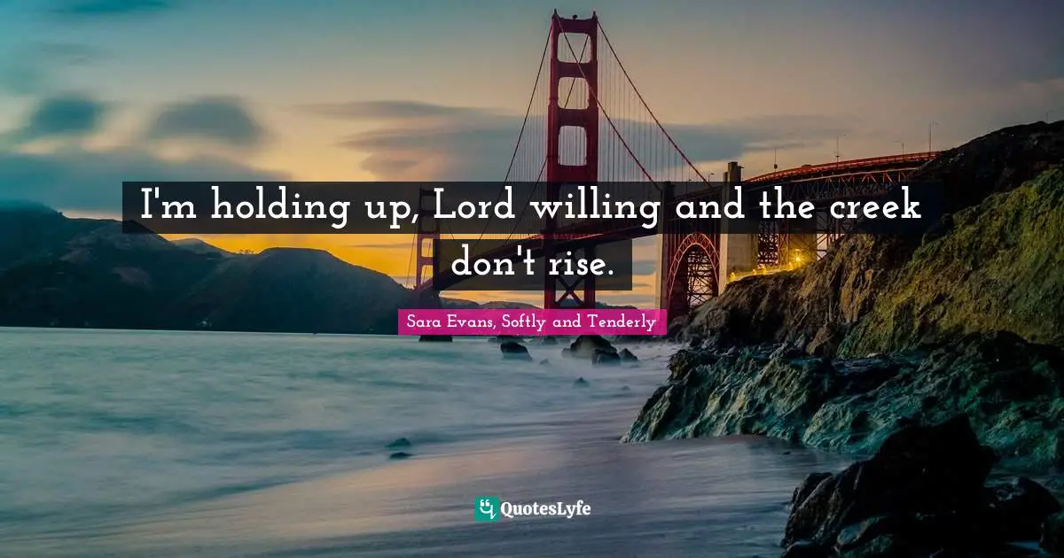 I'm holding up, Lord willing and the creek don't rise.