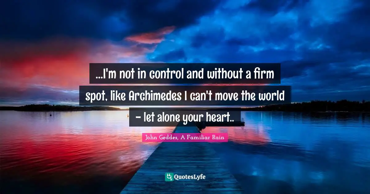 John Geddes, A Familiar Rain Quotes: "...I'm not in control and without a firm spot, like Archimedes I can't move the world - let alone your heart.."