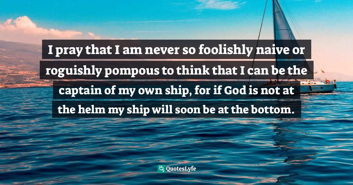I pray that I am never so foolishly naive or roguishly pompous to think that I can be the captain of my own ship, for if God is not at the helm my ship will soon be at the bottom.