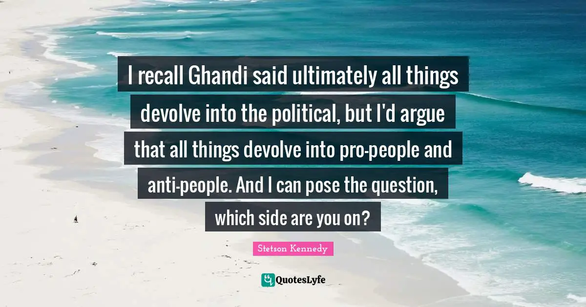 I recall Ghandi said ultimately all things devolve into the political, but I'd argue that all things devolve into pro-people and anti-people. And I can pose the question, which side are you on?
