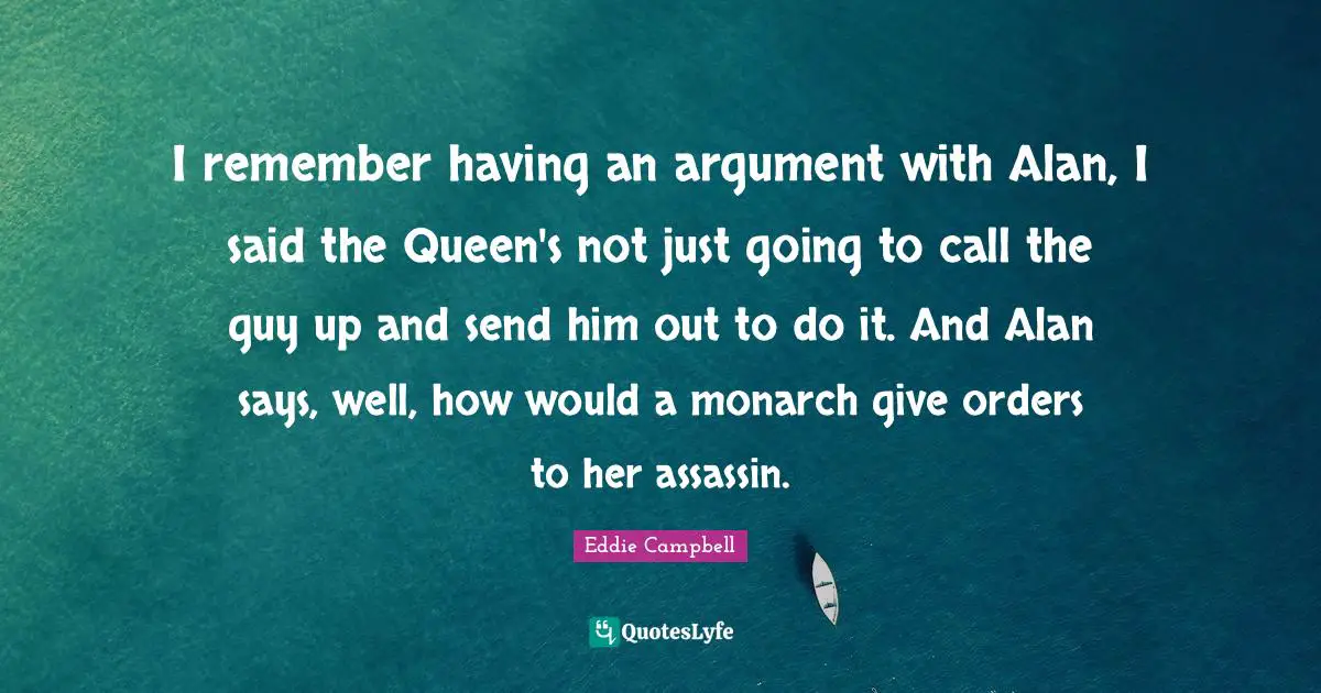 I remember having an argument with Alan, I said the Queen's not just going to call the guy up and send him out to do it. And Alan says, well, how would a monarch give orders to her assassin.