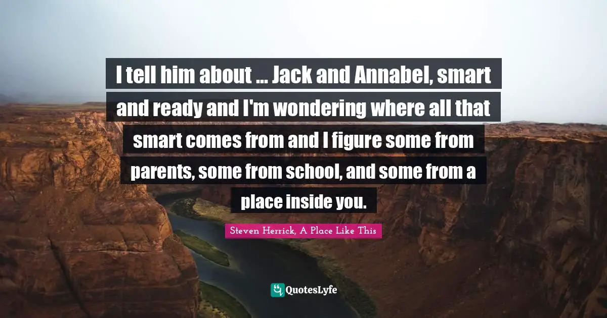 I tell him about ... Jack and Annabel, smart and ready and I'm wondering where all that smart comes from and I figure some from parents, some from school, and some from a place inside you.