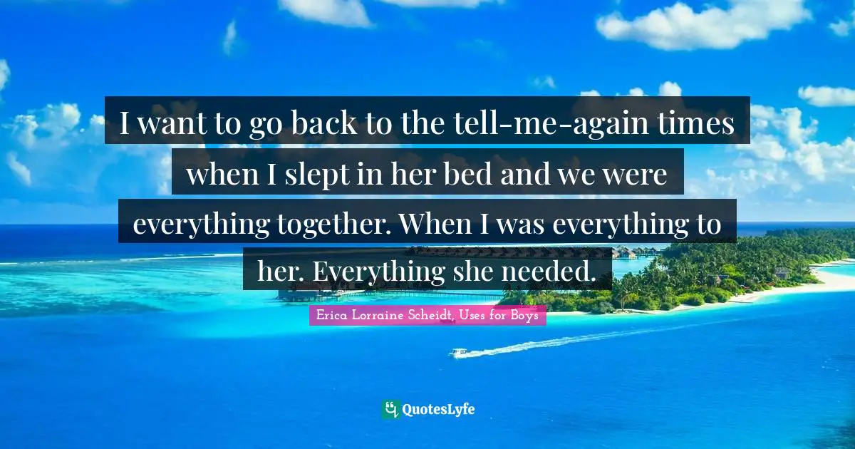 I want to go back to the tell-me-again times when I slept in her bed and we were everything together. When I was everything to her. Everything she needed.