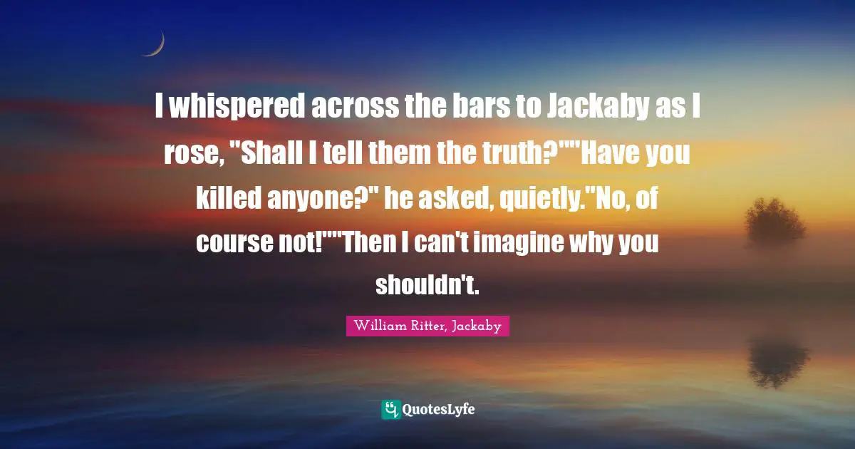 I whispered across the bars to Jackaby as I rose, "Shall I tell them the truth?""Have you killed anyone?" he asked, quietly."No, of course not!""Then I can't imagine why you shouldn't.