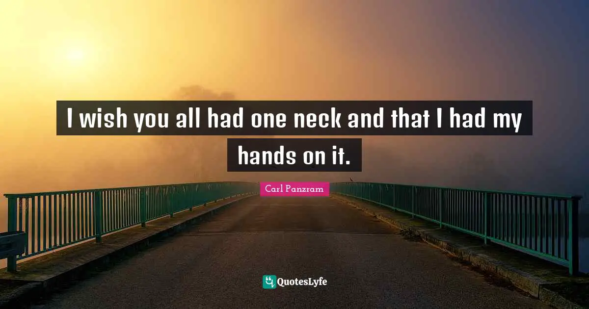 I wish you all had one neck and that I had my hands on it.