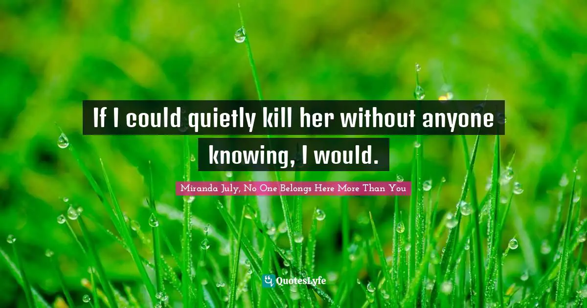 If I could quietly kill her without anyone knowing, I would.