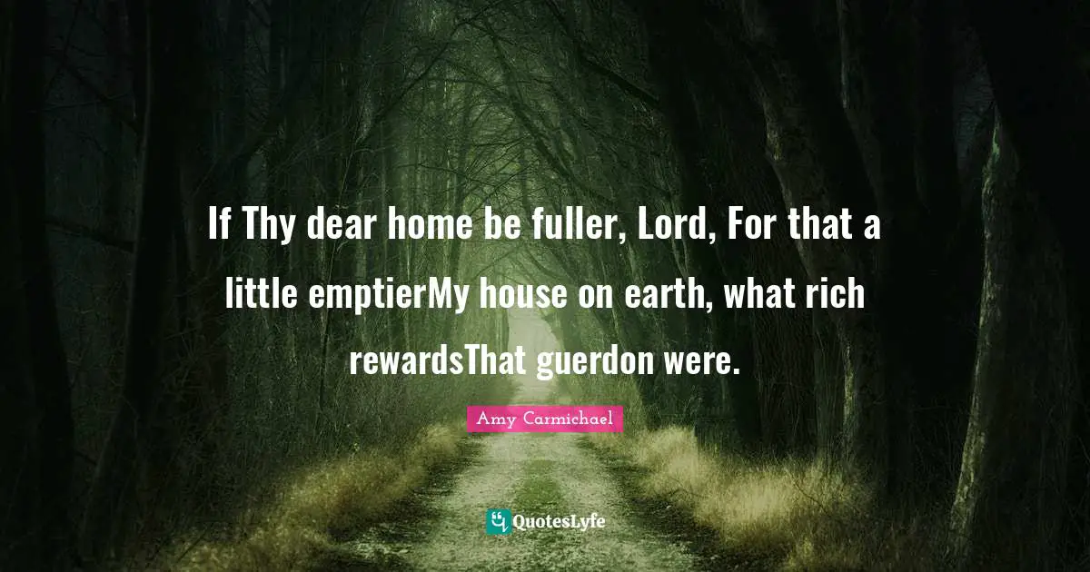 If Thy dear home be fuller, Lord, For that a little emptierMy house on earth, what rich rewardsThat guerdon were.