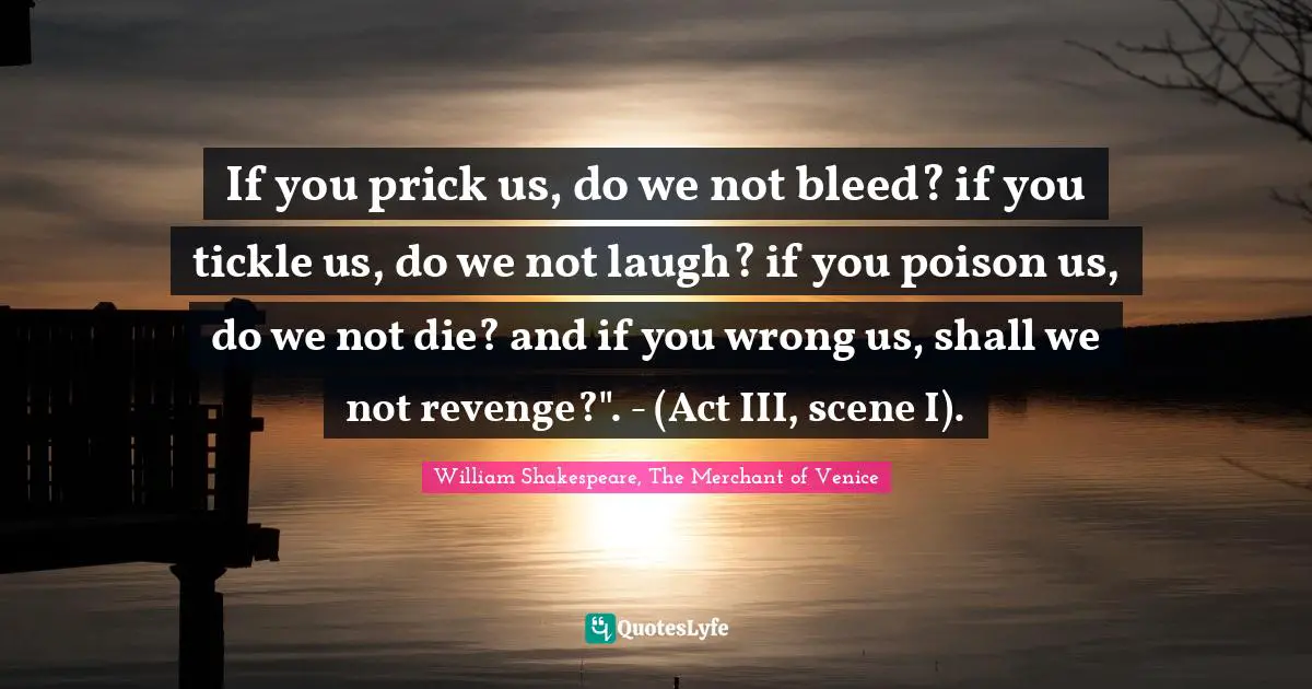William Shakespeare, The Merchant Of Venice Quotes: "If you prick us, do we not bleed? if you tickle us, do we not laugh? if you poison us, do we not die? and if you wrong us, shall we not revenge?". - (Act III, scene I)."
