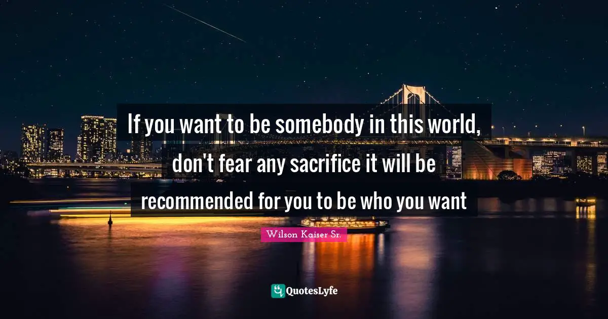 If you want to be somebody in this world, don't fear any sacrifice it will be recommended for you to be who you want